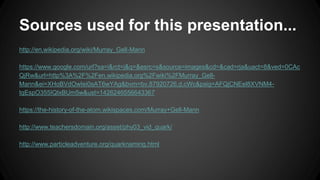 Sources used for this presentation...
http://en.wikipedia.org/wiki/Murray_Gell-Mann
https://www.google.com/url?sa=i&rct=j&q=&esrc=s&source=images&cd=&cad=rja&uact=8&ved=0CAc
QjRw&url=http%3A%2F%2Fen.wikipedia.org%2Fwiki%2FMurray_Gell-
Mann&ei=XHoBVdOwIei0sAT6wYAg&bvm=bv.87920726,d.cWc&psig=AFQjCNEel8XVNM4-
tqEspO355IQIxBUm5w&ust=1426246556643367
https://the-history-of-the-atom.wikispaces.com/Murray+Gell-Mann
http://www.teachersdomain.org/asset/phy03_vid_quark/
http://www.particleadventure.org/quarknaming.html
 
