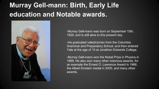 Murray Gell-mann: Birth, Early Life
education and Notable awards.
-Murray Gell-mann was born on September 15th,
1929, and is still alive to this present day.
-He graduated valedictorian from the Columbia
Grammar and Preparatory School, and then entered
Yale at the age of 15 at Jonathan Edwards College.
-Murray Gell-mann won the Nobel Prize in Physics in
1969. He also won many other notorious awards, for
an example the Ernest O. Lawrence Award in 1966,
the Albert Einstein medal in 2005, and many other
awards.
 