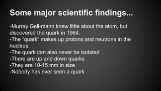 Some major scientific findings...
-Murray Gell-mann knew little about the atom, but
discovered the quark in 1964.
-The “quark” makes up protons and neutrons in the
nucleus.
-The quark can also never be isolated
-There are up and down quarks
-They are 10-15 mm in size
-Nobody has ever seen a quark
 