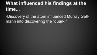 What influenced his findings at the
time...
-Discovery of the atom influenced Murray Gell-
mann into discovering the “quark.”
 