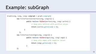 Example: subGraph
19
Graph<Long, Long, Long> subgraph = graph.subgraph(
new FilterFunction<Vertex<Long, Long>>() {
public boolean filter(Vertex<Long, Long> vertex) {
// keep only vertices with positive values
return (vertex.getValue() > 0);
}
},
new FilterFunction<Edge<Long, Long>>() {
public boolean filter(Edge<Long, Long> edge) {
// keep only edges with negative values
return (edge.getValue() < 0);
}
})
 