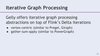 Iterative Graph Processing
Gelly offers iterative graph processing
abstractions on top of Flink’s Delta iterations
● vertex-centric (similar to Pregel, Giraph)
● gather-sum-apply (similar to PowerGraph)
21
 