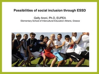 Possibilities of social inclusion through ESSD
Gelly Aroni, Ph.D, EUPEA
Elementary School of Intercultural Education Athens, Greece
 