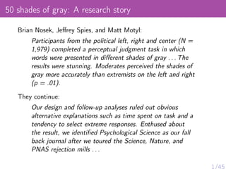 50 shades of gray: A research story
Brian Nosek, Jeﬀrey Spies, and Matt Motyl:
Participants from the political left, right and center (N =
1,979) completed a perceptual judgment task in which
words were presented in diﬀerent shades of gray . . . The
results were stunning. Moderates perceived the shades of
gray more accurately than extremists on the left and right
(p = .01).
They continue:
Our design and follow-up analyses ruled out obvious
alternative explanations such as time spent on task and a
tendency to select extreme responses. Enthused about
the result, we identiﬁed Psychological Science as our fall
back journal after we toured the Science, Nature, and
PNAS rejection mills . . .
 