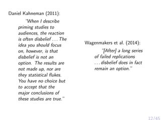 Daniel Kahneman (2011):
“When I describe
priming studies to
audiences, the reaction
is often disbelief . . . The
idea you should focus
on, however, is that
disbelief is not an
option. The results are
not made up, nor are
they statistical ﬂukes.
You have no choice but
to accept that the
major conclusions of
these studies are true.”
Wagenmakers et al. (2014):
“[After] a long series
of failed replications
. . . disbelief does in fact
remain an option.”
12/45
 