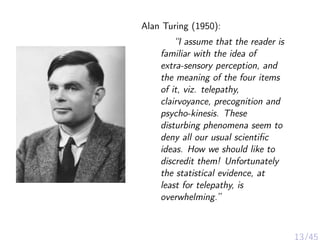 Alan Turing (1950):
“I assume that the reader is
familiar with the idea of
extra-sensory perception, and
the meaning of the four items
of it, viz. telepathy,
clairvoyance, precognition and
psycho-kinesis. These
disturbing phenomena seem to
deny all our usual scientiﬁc
ideas. How we should like to
discredit them! Unfortunately
the statistical evidence, at
least for telepathy, is
overwhelming.”
 