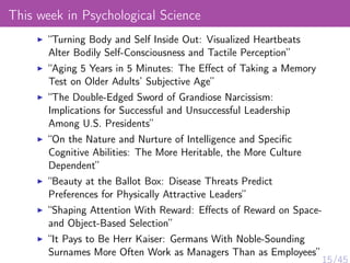 This week in Psychological Science
“Turning Body and Self Inside Out: Visualized Heartbeats
Alter Bodily Self-Consciousness and Tactile Perception”
“Aging 5 Years in 5 Minutes: The Eﬀect of Taking a Memory
Test on Older Adults’ Subjective Age”
“The Double-Edged Sword of Grandiose Narcissism:
Implications for Successful and Unsuccessful Leadership
Among U.S. Presidents”
“On the Nature and Nurture of Intelligence and Speciﬁc
Cognitive Abilities: The More Heritable, the More Culture
Dependent”
“Beauty at the Ballot Box: Disease Threats Predict
Preferences for Physically Attractive Leaders”
“Shaping Attention With Reward: Eﬀects of Reward on Space-
and Object-Based Selection”
“It Pays to Be Herr Kaiser: Germans With Noble-Sounding
Surnames More Often Work as Managers Than as Employees”
 