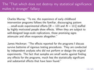 The “That which does not destroy my statistical signiﬁcance
makes it stronger” fallacy
Charles Murray: “To me, the experience of early childhood
intervention programs follows the familiar, discouraging pattern
. . . small-scale experimental eﬀorts [N = 123 and N = 111] staﬀed
by highly motivated people show eﬀects. When they are subject to
well-designed large-scale replications, those promising signs
attenuate and often evaporate altogether.”
James Heckman: “The eﬀects reported for the programs I discuss
survive batteries of rigorous testing procedures. They are conducted
by independent analysts who did not perform or design the original
experiments. The fact that samples are small works against ﬁnding
any eﬀects for the programs, much less the statistically signiﬁcant
and substantial eﬀects that have been found.”
 