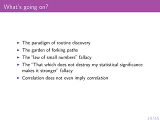 What’s going on?
The paradigm of routine discovery
The garden of forking paths
The “law of small numbers” fallacy
The “That which does not destroy my statistical signiﬁcance
makes it stronger” fallacy
Correlation does not even imply correlation
19/45
 