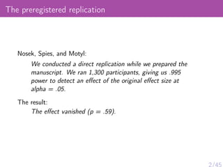 The preregistered replication
Nosek, Spies, and Motyl:
We conducted a direct replication while we prepared the
manuscript. We ran 1,300 participants, giving us .995
power to detect an eﬀect of the original eﬀect size at
alpha = .05.
The result:
The eﬀect vanished (p = .59).
2/45
 
