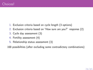 Choices!
1. Exclusion criteria based on cycle length (3 options)
2. Exclusion criteria based on “How sure are you?” response (2)
3. Cycle day assessment (3)
4. Fertility assessment (4)
5. Relationship status assessment (3)
168 possibilities (after excluding some contradictory combinations)
24/45
 