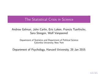 The Statistical Crisis in Science
Andrew Gelman, John Carlin, Eric Loken, Francis Tuerlinckx,
Sara Steegen, Wolf Vanpaemel
Department of Statistics and Department of Political Science
Columbia University, New York
Department of Psychology, Harvard University, 29 Jan 2015
43/45
 
