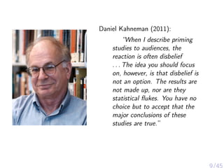Daniel Kahneman (2011):
“When I describe priming
studies to audiences, the
reaction is often disbelief
. . . The idea you should focus
on, however, is that disbelief is
not an option. The results are
not made up, nor are they
statistical ﬂukes. You have no
choice but to accept that the
major conclusions of these
studies are true.”
 