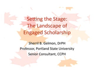 Se#ng the Stage: 
The Landscape of  
Engaged Scholarship  
Sherril B. Gelmon, DrPH 
Professor, Portland State University 
Senior Consultant, CCPH 
 