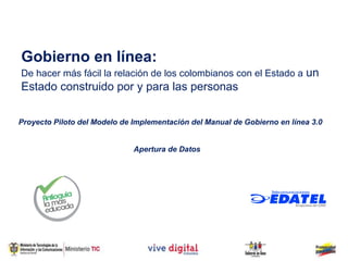 Gobierno en línea:
De hacer más fácil la relación de los colombianos con el Estado a un
Estado construido por y para las personas

Proyecto Piloto del Modelo de Implementación del Manual de Gobierno en línea 3.0


                              Apertura de Datos
 