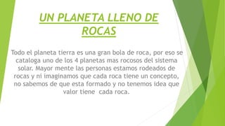 UN PLANETA LLENO DE
ROCAS
Todo el planeta tierra es una gran bola de roca, por eso se
cataloga uno de los 4 planetas mas rocosos del sistema
solar. Mayor mente las personas estamos rodeados de
rocas y ni imaginamos que cada roca tiene un concepto,
no sabemos de que esta formado y no tenemos idea que
valor tiene cada roca.
 