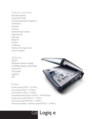 Features continued:
Raw data processing
Anatomical M-Mode
On-board patient data management
ComfortScan
SmartScan
TruAccess
Advanced Image compare
Image archiving
CINE loop
80GB HD
CD-RW
2 USB ports
Wireless LAN image transfer
Lithium-Ion Battery


Optional:
DICOM
SRI [Speckle reduction imaging]
CrossXBeam [Spatial compounding]
Freehand 3D
CW Doppler
LogiqView
ECG



Probes:
Convex probe 4C-RS [ 2 - 5.5 MHz ]
Linear probe 8L-RS [ 4 - 12 MHz ]
Linear probe 12L-RS [ 5 - 13 MHz ]
Intraoperative linear probe i12L-RS [ 4 - 10 MHz ]Probe
Cardiac sector probe 3S-RS [ 1.5 - 4 MHz ]
Endocavitary probe E8C-RS [ 4 - 10 MHz ]
Microconvex pediatric / veterinary probe 8C-RS [ 4 - 10 MHz ]




                           GE Logiq e
 