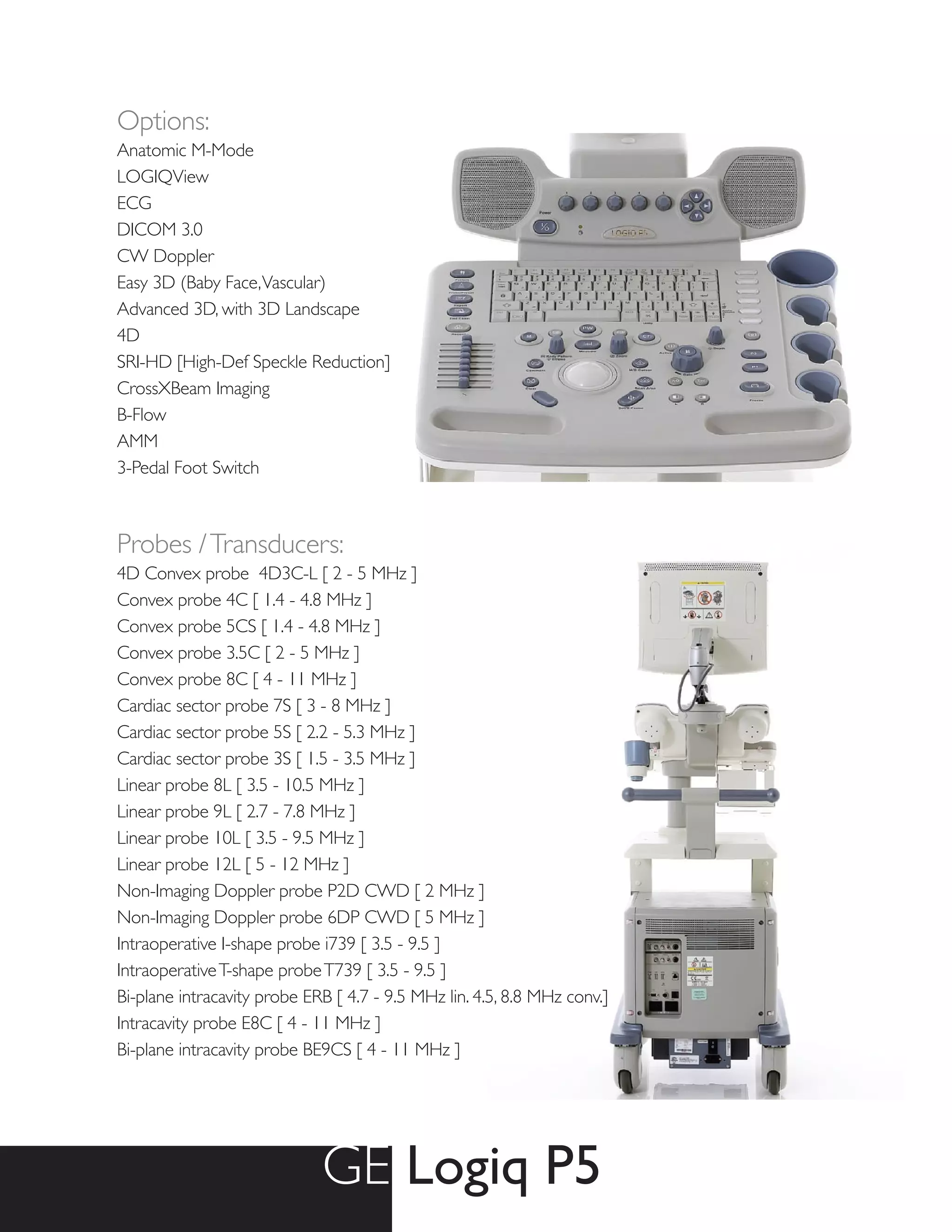 Options:
Anatomic M-Mode
LOGIQView
ECG
DICOM 3.0
CW Doppler
Easy 3D (Baby Face, Vascular)
Advanced 3D, with 3D Landscape
4D
SRI-HD [High-Def Speckle Reduction]
CrossXBeam Imaging
B-Flow
AMM
3-Pedal Foot Switch



Probes / Transducers:
4D Convex probe 4D3C-L [ 2 - 5 MHz ]
Convex probe 4C [ 1.4 - 4.8 MHz ]
Convex probe 5CS [ 1.4 - 4.8 MHz ]
Convex probe 3.5C [ 2 - 5 MHz ]
Convex probe 8C [ 4 - 11 MHz ]
Cardiac sector probe 7S [ 3 - 8 MHz ]
Cardiac sector probe 5S [ 2.2 - 5.3 MHz ]
Cardiac sector probe 3S [ 1.5 - 3.5 MHz ]
Linear probe 8L [ 3.5 - 10.5 MHz ]
Linear probe 9L [ 2.7 - 7.8 MHz ]
Linear probe 10L [ 3.5 - 9.5 MHz ]
Linear probe 12L [ 5 - 12 MHz ]
Non-Imaging Doppler probe P2D CWD [ 2 MHz ]
Non-Imaging Doppler probe 6DP CWD [ 5 MHz ]
Intraoperative I-shape probe i739 [ 3.5 - 9.5 ]
Intraoperative T-shape probe T739 [ 3.5 - 9.5 ]
Bi-plane intracavity probe ERB [ 4.7 - 9.5 MHz lin. 4.5, 8.8 MHz conv.]
Intracavity probe E8C [ 4 - 11 MHz ]
Bi-plane intracavity probe BE9CS [ 4 - 11 MHz ]




                             GE Logiq P5
 