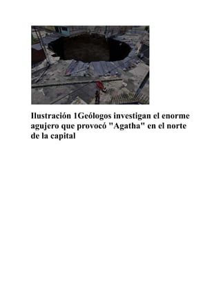Ilustración 1Geólogos investigan el enorme agujero que provocó quot;
Agathaquot;
 en el norte de la capital<br />