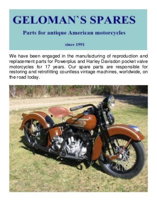We have been engaged in the manufacturing of reproduction and
replacement parts for Powerplus and Harley Davisdon pocket valve
motorcycles for 17 years. Our spare parts are responsible for
restoring and retrofitting countless vintage machines, worldwide, on
the road today.
 