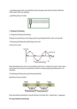 - gelombang pada slinki yang diikatkan kedua ujungnya pada statif kemudian diberikan
usikan pada salah satu ujungnya

- gelombang bunyi di udara




1. Panjang Gelombang

A. Pengertian Panjang Gelombang

Panjang satu gelombang sama dengan jarak yang ditempuh dalam waktu satu periode.

1) Panjang gelombang dari gelombang transversal
Perhatikan ilustrasi berikut!




Pada gelombang transversal, satu gelombang terdiri atas 3 simpul dan 2 perut. Jarak antara
dua simpul atau dua perut yang berurutan disebut setengah panjang gelombang atau ½ 
(lambda),.

2) Panjang gelombang dari gelombang longitudinal

Perhatikan ilustrasi berikut !




Pada gelombang longitudinal, satu gelombang (1) terdiri dari 1 rapatan dan 1 reggangan.

B. Cepat Rambat Gelombang
 