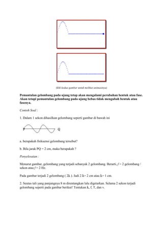 (klik kedua gambar untuk melihat animasinya)

Pemantulan gelombang pada ujung tetap akan mengalami perubahan bentuk atau fase.
Akan tetapi pemantulan gelombang pada ujung bebas tidak mengubah bentuk atau
fasenya.

Contoh Soal :

1. Dalam 1 sekon dihasilkan gelombang seperti gambar di bawah ini




a. berapakah frekuensi gelombang tersebut?

b. Bila jarak PQ = 2 cm, maka berapakah ?

Penyelesaian :

Menurut gambar, gelombang yang terjadi sebanyak 2 gelombang. Berarti, f = 2 gelombang /
sekon atau f = 2 Hz.

Pada gambar terjadi 2 gelombang ( 2 ). Jadi 2 = 2 cm atau = 1 cm.

2. Seutas tali yang panjangnya 8 m direntangkan lalu digetarkan. Selama 2 sekon terjadi
gelombang seperti pada gambar berikut! Tentukan , f, T, dan v.
 