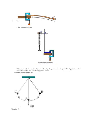 Pegas yang diberi beban.




      Pada peristiwa di atas, benda – benda tersebut dapat bergetar karena adanya usikan / gaya. Jadi usikan
      merupakan sumber atau penyebab terjadinya getaran.
  Perhatikan gambar berikut ini!




Gambar 2
 