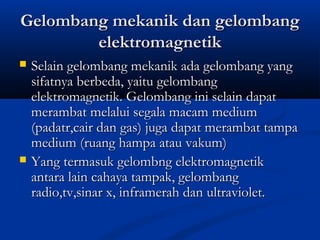 Gelombang mmeekkaanniikk ddaann ggeelloommbbaanngg 
eelleekkttrroommaaggnneettiikk 
 SSeellaaiinn ggeelloommbbaanngg mmeekkaanniikk aaddaa ggeelloommbbaanngg yyaanngg 
ssiiffaattnnyyaa bbeerrbbeeddaa,, yyaaiittuu ggeelloommbbaanngg 
eelleekkttrroommaaggnneettiikk.. GGeelloommbbaanngg iinnii sseellaaiinn ddaappaatt 
mmeerraammbbaatt mmeellaalluuii sseeggaallaa mmaaccaamm mmeeddiiuumm 
((ppaaddaattrr,,ccaaiirr ddaann ggaass)) jjuuggaa ddaappaatt mmeerraammbbaatt ttaammppaa 
mmeeddiiuumm ((rruuaanngg hhaammppaa aattaauu vvaakkuumm)) 
 YYaanngg tteerrmmaassuukk ggeelloommbbnngg eelleekkttrroommaaggnneettiikk 
aannttaarraa llaaiinn ccaahhaayyaa ttaammppaakk,, ggeelloommbbaanngg 
rraaddiioo,,ttvv,,ssiinnaarr xx,, iinnffrraammeerraahh ddaann uullttrraavviioolleett.. 
 