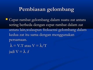 Pembiasan gelombangPembiasan gelombang
 Cepat rambat gelombang dalam suatu zat antaraCepat rambat gelombang dalam suatu zat antara
sering berbeda dengan cepat rambat dalam zatsering berbeda dengan cepat rambat dalam zat
antara lain,walaupun frekuensi gelombang dalamantara lain,walaupun frekuensi gelombang dalam
kedua zat itu sama dengan menggunakankedua zat itu sama dengan menggunakan
persamaan.persamaan.
λλ = V.T atau V == V.T atau V = λλ/T/T
jadi V =jadi V = λλ .f.f
 