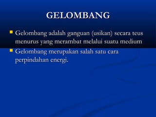 GELOMBANGGELOMBANG
 Gelombang adalah ganguan (usikan) secara teusGelombang adalah ganguan (usikan) secara teus
menurus yang merambat melalui suatu mediummenurus yang merambat melalui suatu medium
 Gelombang merupakan salah satu caraGelombang merupakan salah satu cara
perpindahan energi.perpindahan energi.
 
