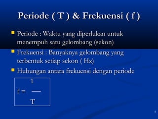 4
Periode ( T ) & Frekuensi ( f )Periode ( T ) & Frekuensi ( f )
 Periode : Waktu yang diperlukan untukPeriode : Waktu yang diperlukan untuk
menempuh satu gelombang (sekon)menempuh satu gelombang (sekon)
 Frekuensi : Banyaknya gelombang yangFrekuensi : Banyaknya gelombang yang
terbentuk setiap sekon ( Hz)terbentuk setiap sekon ( Hz)
 Hubungan antara frekuensi dengan periodeHubungan antara frekuensi dengan periode
11
f =f =
TT
 