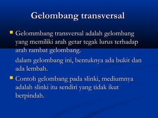 Gelombang transversalGelombang transversal
 Gelommbang transversal adalah gelombangGelommbang transversal adalah gelombang
yang memiliki arah getar tegak lurus terhadapyang memiliki arah getar tegak lurus terhadap
arah rambat gelombang.arah rambat gelombang.
dalam gelombang ini, bentuknya ada bukit dandalam gelombang ini, bentuknya ada bukit dan
ada lembah.ada lembah.
 Contoh gelombang pada slinki, mediumnyaContoh gelombang pada slinki, mediumnya
adalah slinki itu sendiri yang tidak ikutadalah slinki itu sendiri yang tidak ikut
berpindah.berpindah.
 