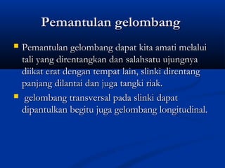 Pemantulan gelombangPemantulan gelombang
 Pemantulan gelombang dapat kita amati melaluiPemantulan gelombang dapat kita amati melalui
tali yang direntangkan dan salahsatu ujungnyatali yang direntangkan dan salahsatu ujungnya
diikat erat dengan tempat lain, slinki direntangdiikat erat dengan tempat lain, slinki direntang
panjang dilantai dan juga tangki riak.panjang dilantai dan juga tangki riak.
 gelombang transversal pada slinki dapatgelombang transversal pada slinki dapat
dipantulkan begitu juga gelombang longitudinal.dipantulkan begitu juga gelombang longitudinal.
 