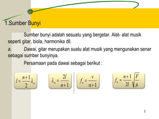 2 
1.Sumber Bunyi 
Sumber bunyi adalah sesuatu yang bergetar. Alat- alat musik 
seperti gitar, biola, harmonika dll. 
a. Dawai, gitar merupakan suatu alat musik yang mengunakan senar 
sebagai sumber bunyinya. 
Persamaan pada dawai sebagai berikut : 
f n n 2 
= + 1 
f v n m 
dan atau 
l n l 
n 
= + 1 
2 
1 
2 
+ 
= 
n 
l 
n l 
+ 1 
= 
n 
F 
l 
 