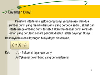 5 
3. Layangan Bunyi 
Peristiwa interferensi gelombang bunyi yang berasal dari dua 
sumber bunyi yang memiliki frekuensi yang berbeda sedikit, akibat dari 
interfernsi gelombang bunyi tersebut akan kita dengar bunyi keras dn 
lemah yang berulang secara periodik disebut istilah Layangn Bunyi. 
Besarnya frekuensi layangan bunyi dapat dinyatakan. 
1 2 f f f g = - 
Ket: f 
= frekuensi layangan bunyi 
g = frekuensi gelombang yang berinterferensi 
1 2 f ; f 
 