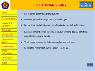 GELOMBANG BUNYI
Bunyi
Frekuensi Nada
Infrasonik &
ultrasonik
Amplitudo
Efek Doppler
Cepat rambat
Bunyi
Sumber Bunyi
Energi
Gelombang
Pelayangan
 Merupakan gelombang longitudinal
 Medium perambatannya padat, cair dan gas
 Bergantung pada frekuensi, amplitudo dan bentuk gelombang
 Manfaat : memberikan informasi khusus tentang gejala, peristiwa,
atau identitas suatu benda
 Tidak dapat merambat dalam ruang hampa (vakum)
 Kecepatan merambat bunyi : padat > cair > gas
By
Dian M, S.Pd
Tugas
 