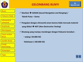 GELOMBANG BUNYI
Bunyi
Frekuensi Nada
Infrasonik &
ultrasonik
Amplitudo
Efek Doppler
Cepat rambat
Bunyi
Sumber Bunyi
Energi
Gelombang
Pelayangan
 Manfaat  SONAR (Sound Navigation and Ranging) /
Teknik Pulsa – Gema
 Pengujian dengan ultrasonik aman karena tidak merusak material
yang dilalui  NDT (Non-Destructive Testing)
 Binatang yang mampu mendengar dengan frekuensi tersebut :
• anjing ( 50.000 HZ)
•Kelelawar ( 100.000 HZ)
By
Dian M, S.Pd
Tugas
 