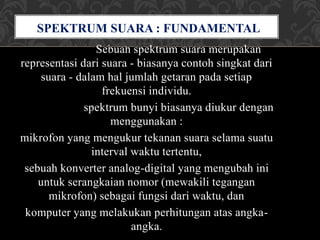 Sebuah spektrum suara merupakan
representasi dari suara - biasanya contoh singkat dari
suara - dalam hal jumlah getaran pada setiap
frekuensi individu.
spektrum bunyi biasanya diukur dengan
menggunakan :
mikrofon yang mengukur tekanan suara selama suatu
interval waktu tertentu,
sebuah konverter analog-digital yang mengubah ini
untuk serangkaian nomor (mewakili tegangan
mikrofon) sebagai fungsi dari waktu, dan
komputer yang melakukan perhitungan atas angka-
angka.
SPEKTRUM SUARA : FUNDAMENTAL
DAN NADA TINGGI
 