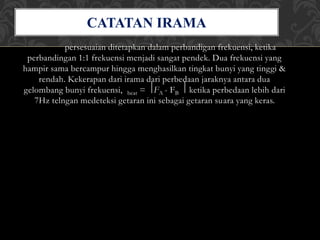 persesuaian ditetapkan dalam perbandigan frekuensi, ketika
perbandingan 1:1 frekuensi menjadi sangat pendek. Dua frekuensi yang
hampir sama bercampur hingga menghasilkan tingkat bunyi yang tinggi &
rendah. Kekerapan dari irama dari perbedaan jaraknya antara dua
gelombang bunyi frekuensi, beat = ⃒FA - FB ⃒ ketika perbedaan lebih dari
7Hz telngan medeteksi getaran ini sebagai getaran suara yang keras.
CATATAN IRAMA
 