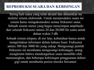 Sering kali suara yang telah dicatat dan dimainkan itu
melalui sistem elektronik. Untuk mereproduksi suara ini
sistem harus mengakomodasi semua frekuensi sama.
Sebuah sistem stereo yang bagus menyimpan amplitudo
dari seluruh frekuensi antara 20 dan 20,000 Hz sama untuk
dalam waktu 3 dB.
Sebuah sistem telepon, di sisi lain, kebutuhan hanya untuk
mengirimkan informasi dalam bahasa lisan. Frekuensi
antara 300 dan 3000 Hz yang cukup. Mengurangi jumlah
frekuensi ini membantu mengurangi kebisingan. orang
mengklaim bahwa mendengarkan suara memiliki efek
menenangkan, dan beberapa kebisingan penggunaan dokter
gigi untuk membantu pasien mereka bersantai.
REPRODUKSI SUARA DAN KEBISINGAN
 