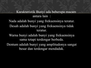 Karakteristik Bunyi ada beberapa macam
antara lain :
Nada adalah bunyi yang frekuensinya teratur.
Desah adalah bunyi yang frekuensinya tidak
teratur.
Warna bunyi adalah bunyi yang frekuensinya
sama tetapi terdengar berbeda.
Dentum adalah bunyi yang amplitudonya sangat
besar dan terdengar mendadak.
 