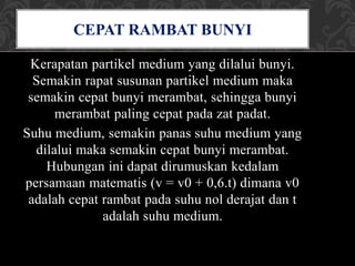 Kerapatan partikel medium yang dilalui bunyi.
Semakin rapat susunan partikel medium maka
semakin cepat bunyi merambat, sehingga bunyi
merambat paling cepat pada zat padat.
Suhu medium, semakin panas suhu medium yang
dilalui maka semakin cepat bunyi merambat.
Hubungan ini dapat dirumuskan kedalam
persamaan matematis (v = v0 + 0,6.t) dimana v0
adalah cepat rambat pada suhu nol derajat dan t
adalah suhu medium.
CEPAT RAMBAT BUNYI
 