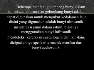 Beberapa manfaat gelombang bunyi dalam
hal ini adalah pantulan gelombang bunyi adalah
dapat digunakan untuk mengukur kedalaman laut
disini yang digunakan adalah bunyi ultrasonik
mendeteksi janin dalam rahim, biasanya
menggunakan bunyi infrasonik
mendeteksi keretakan suatu logam dan lain-lain.
diciptakannya speaker termasuk manfaat dari
bunyi audiosonik.
 