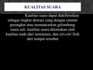 Kualitas suara dapat didefinisikan
sebagai tingkat akurasi yang dengan catatan
perangkat atau memancarkan gelombang
suara asli. kualitas suara ditentukan oleh
kualitas nada dari instrumen, dan ciri-ciri fisik
dari tempat tersebut
KUALITAS SUARA
 