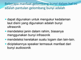 Beberapa manfaat gelombang bunyi dalam hal ini
adalah pantulan gelombang bunyi adalah


 dapat digunakan untuk mengukur kedalaman
  laut disini yang digunakan adalah bunyi
  ultrasonik
 mendeteksi janin dalam rahim, biasanya
  menggunakan bunyi infrasonik
 mendeteksi keretakan suatu logam dan lain-lain.
 diciptakannya speaker termasuk manfaat dari
  bunyi audiosonik
 