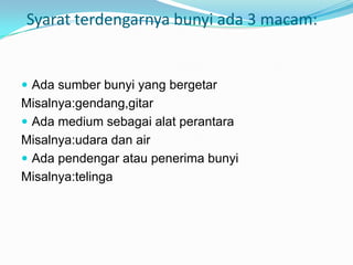 Syarat terdengarnya bunyi ada 3 macam:


 Ada sumber bunyi yang bergetar
Misalnya:gendang,gitar
 Ada medium sebagai alat perantara
Misalnya:udara dan air
 Ada pendengar atau penerima bunyi
Misalnya:telinga
 