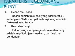 KARAKTERISTIK GELOMBANG
BUNYI
1.    Desah atau nada
      Desah adalah frekuensi yang tidak teratur ,
  sedangkan Nada merupakan bunyi yang memiliki
  frekuensi yang teratur.
2.    Kekuatan bunyi
      Faktor yang memperngaruhi kekuatan bunyi
  adalah amplitudo,jenis medium, dan jarak ke
  pendengar
 