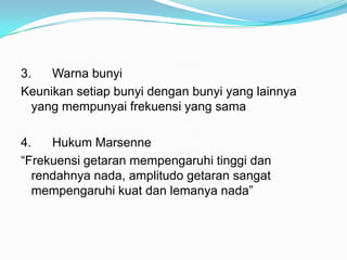 3.   Warna bunyi
Keunikan setiap bunyi dengan bunyi yang lainnya
  yang mempunyai frekuensi yang sama

4.   Hukum Marsenne
“Frekuensi getaran mempengaruhi tinggi dan
  rendahnya nada, amplitudo getaran sangat
  mempengaruhi kuat dan lemanya nada”
 