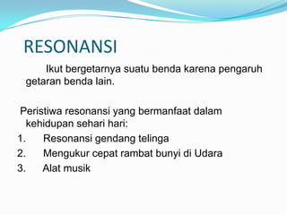 RESONANSI
     Ikut bergetarnya suatu benda karena pengaruh
 getaran benda lain.

Peristiwa resonansi yang bermanfaat dalam
  kehidupan sehari hari:
1.   Resonansi gendang telinga
2.   Mengukur cepat rambat bunyi di Udara
3.   Alat musik
 