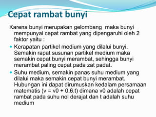 Cepat rambat bunyi
Karena bunyi merupakan gelombang maka bunyi
  mempunyai cepat rambat yang dipengaruhi oleh 2
  faktor yaitu :
 Kerapatan partikel medium yang dilalui bunyi.
  Semakin rapat susunan partikel medium maka
  semakin cepat bunyi merambat, sehingga bunyi
  merambat paling cepat pada zat padat.
 Suhu medium, semakin panas suhu medium yang
  dilalui maka semakin cepat bunyi merambat.
  Hubungan ini dapat dirumuskan kedalam persamaan
  matematis (v = v0 + 0,6.t) dimana v0 adalah cepat
  rambat pada suhu nol derajat dan t adalah suhu
  medium
 